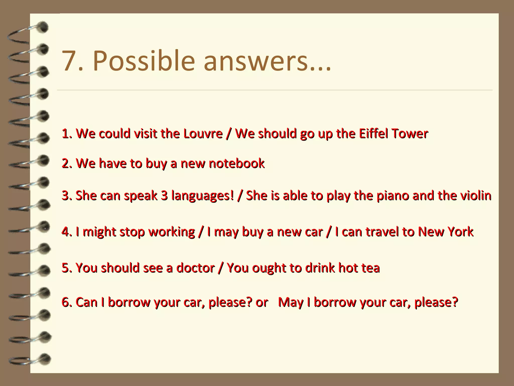 7. Possible answers... 1. We could visit the Louvre / We should go up the Eiffel Tower 2. We have to buy a new notebook 3. She can speak 3 languages! / She is able to play the piano and the violin 4. I might stop working / I may buy a new car / I can travel to New York 5. You should see a doctor / You ought to drink hot tea 6. Can I borrow your car, please? or  May I borrow your car, please? 