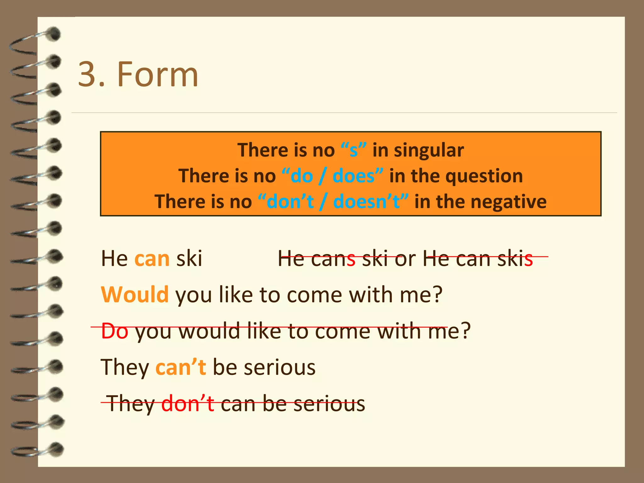 3. Form He  can  ski  He can s  ski or He can ski s Would   you like to come with me? Do  you would like to come with me? They  can’t  be serious   They  don’t  can be serious There is no  “s”  in singular There is no  “do / does”  in the question There is no  “don’t / doesn’t”  in the negative 