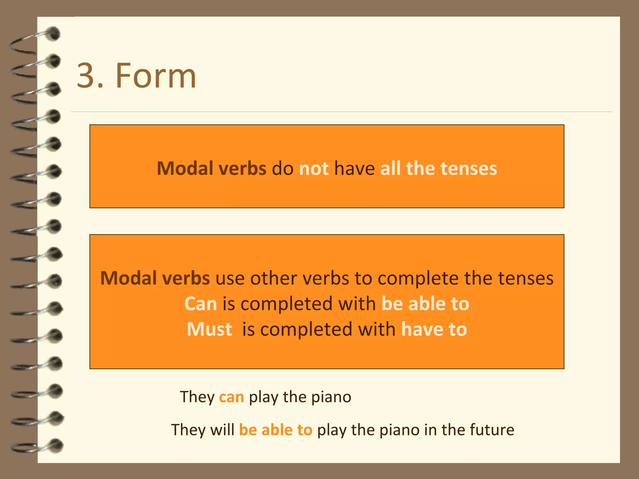 3. Form Modal verbs  do  not  have  all the tenses Modal verbs  use other verbs to complete the tenses Can  is completed with  be able to Must   is completed with   have to They  can  play the piano They will  be able to  play the piano in the future 