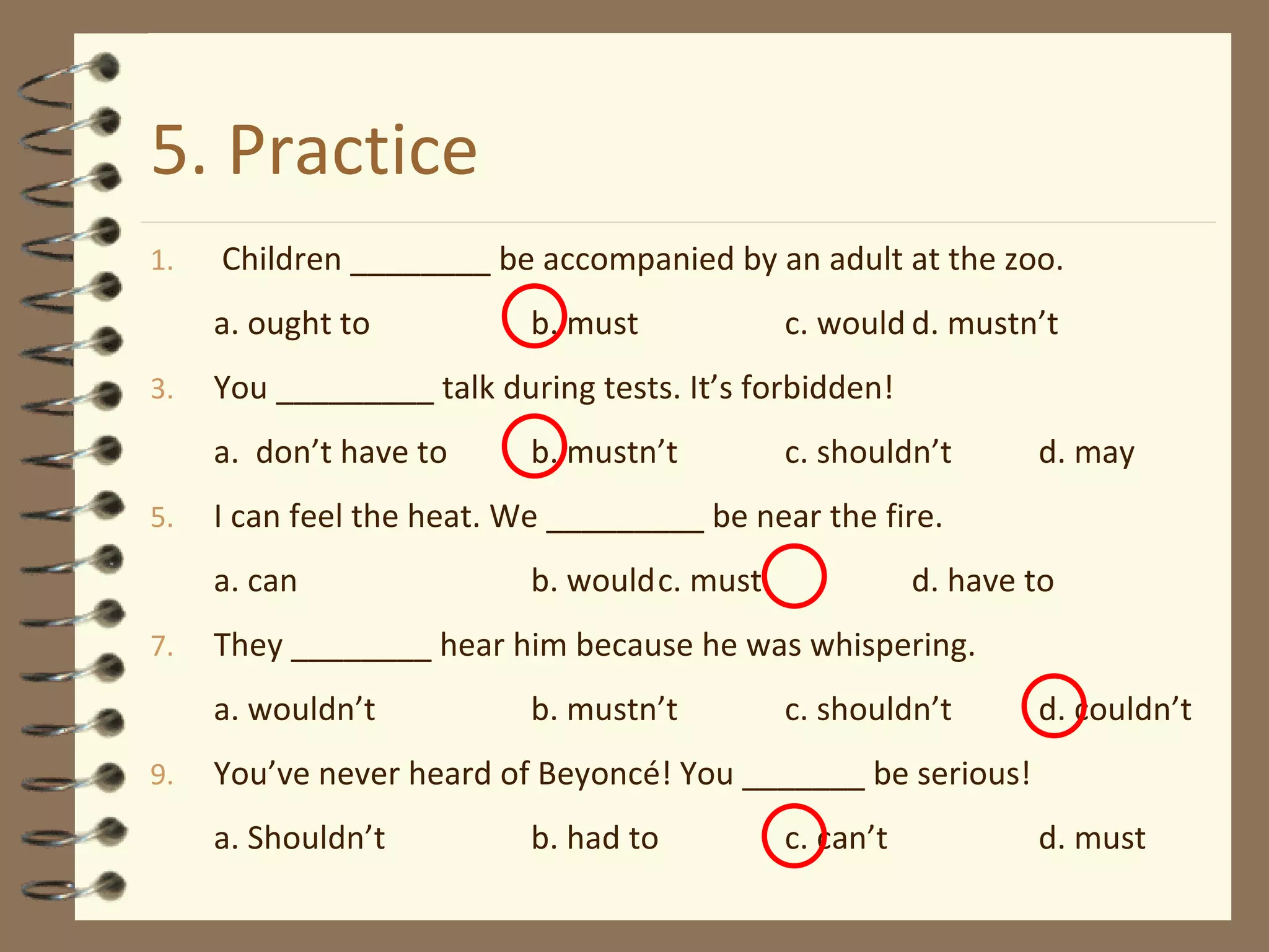 5. Practice Children ________ be accompanied by an adult at the zoo. a. ought to b. must c. would d. mustn’t You _________ talk during tests. It’s forbidden! a.  don’t have to b. mustn’t c. shouldn’t d. may  I can feel the heat. We _________ be near the fire. a. can b. would c. must d. have to They ________ hear him because he was whispering. a. wouldn’t b. mustn’t c. shouldn’t d. couldn’t You’ve never heard of Beyoncé! You _______ be serious! a. Shouldn’t b. had to c. can’t d. must 