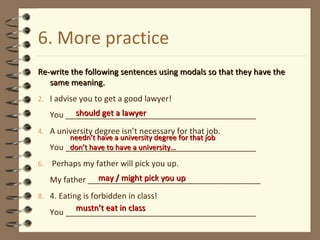 6. More practice Re-write the following sentences using modals so that they have the same meaning. I advise you to get a good lawyer! You ___________________________________________ A university degree isn’t necessary for that job. You ___________________________________________ Perhaps my father will pick you up. My father _______________________________________ 4. Eating is forbidden in class! You ___________________________________________ should get a lawyer needn’t have a university degree for that job  don’t have to have a university…  may / might pick you up mustn’t eat in class 