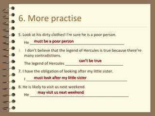 6. More practise 5. Look at his dirty clothes! I’m sure he is a poor person. He ____________________________________________ I don’t believe that the legend of Hercules is true because there’re many contradictions. The legend of Hercules ___________________________ 7. I have the obligation of looking after my little sister. I _______________________________________________ 8. He is likely to visit us next weekend. He ______________________________________________ must be a poor person must look after my little sister can’t be true may visit us next weekend 