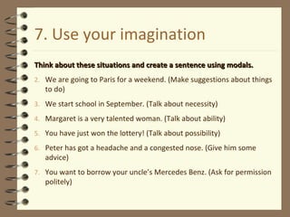 7. Use your imagination Think about these situations and create a sentence using modals. We are going to Paris for a weekend. (Make suggestions about things to do) We start school in September. (Talk about necessity) Margaret is a very talented woman. (Talk about ability) You have just won the lottery! (Talk about possibility) Peter has got a headache and a congested nose. (Give him some advice) You want to borrow your uncle’s Mercedes Benz. (Ask for permission politely) 