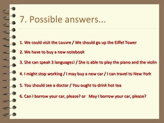 7. Possible answers... 1. We could visit the Louvre / We should go up the Eiffel Tower 2. We have to buy a new notebook 3. She can speak 3 languages! / She is able to play the piano and the violin 4. I might stop working / I may buy a new car / I can travel to New York 5. You should see a doctor / You ought to drink hot tea 6. Can I borrow your car, please? or  May I borrow your car, please? 