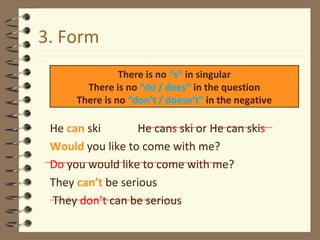 3. Form He  can  ski  He can s  ski or He can ski s Would   you like to come with me? Do  you would like to come with me? They  can’t  be serious   They  don’t  can be serious There is no  “s”  in singular There is no  “do / does”  in the question There is no  “don’t / doesn’t”  in the negative 