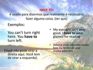 HAVE TO:é usado para dizermos que realmente é necessário fazer alguma coisa. (ter que)Exemplos: Youcan’tturnrighthere. Youhave toturnleft. (Você não pode virar a direita aqui. Você tem de virar a esquerda). Myeyesightisn’tverygood. I have towearglasses for reading. (Minha visão não está muito boa. Eu tenho de usar óculos para ler). 