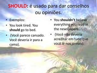 SHOULD: é usado para dar conselhos ou opiniões.Exemplos: Youlooktired. Youshouldgo to bed. (Você parece cansado. Você deveria ir para a cama). Youshouldn’tbelieveeverythingyouread in thenewspapers. (Você não deveria acreditar em tudo que você lê nos jornais).