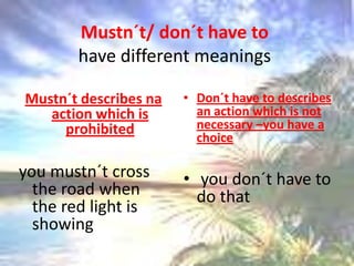 Mustn´t/ don´t have tohavedifferentmeaningsMustn´t describes na actionwhich is prohibitedyoumustn´t crosstheroadwhenthered light is showingDon´t have to describesanactionwhich is notnecessary –youhave a choiceyoudon´t have to do that