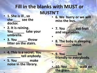 Fill in the blanks with MUST or MUSTN’T1. She is ill , so she____  see the doctor.2. It is raining. You______  take your umbrella.3. You _____ throw litter on the stairs.  4. This is a secret. You _______ tell anybody. 5. You ______ make noise in the library.   . 6. We  hurry or we will miss the bus. 7. You  _____eat fruit and vegetables.  8. The baby is sleeping. You _____ shout. 9. You ______ be friendly to everybody.  10. You______  walk on the grass.  