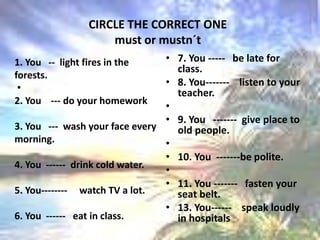 CIRCLE THE CORRECT ONE must or mustn´t 1. You   --  light fires in the forests. 2. You    --- do your homework 3. You   ---  wash your face every morning.  4. You  ------  drink cold water. 5. You--------     watch TV a lot. 6. You  ------   eat in class. 7. You -----   be late for class.8. You-------    listen to your teacher. 9. You   -------  give place to old people. 10. You  -------be polite. 11. You -------   fasten your seat belt.13. You------    speak loudly in hospitals