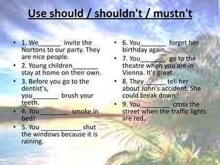 Use should / shouldn't / mustn't 1. We______  invite the Nortons to our party. They are nice people.2. Young children_______ stay at home on their own.3. Before you go to the dentist's, you_______  brush your teeth.4. You________  smoke in bed!5. You ___________ shut the windows because it is raining.6. You_______  forget her birthday again.7. You_______  go to the theatre when you are in Vienna. It's great.8. They______ tell her about John's accident. She could break down.9. You________  cross the street when the traffic lights are red.