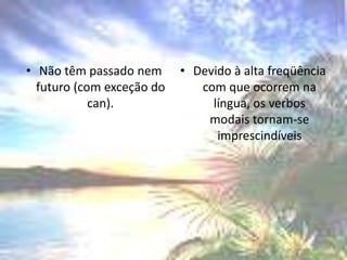 Não têm passado nem futuro (com exceção do can).Devido à alta freqüência com que ocorrem na língua, os verbos modais tornam-se imprescindíveis
