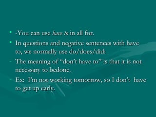 -You can use  have to  in all for. In questions and negative sentences with have to, we normally use do/does/did:  The meaning of “don’t have to” is that it is not necessary to bedone.  Ex:  I’m not working tomorrow, so I don’t  have to get up early. 