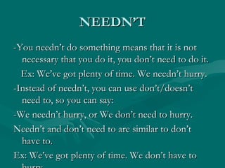 NEEDN’T -You needn’t do something means that it is not necessary that you do it, you don’t need to do it. Ex: We’ve got plenty of time. We needn’t hurry. -Instead of needn’t, you can use don’t/doesn’t need to, so you can say: -We needn’t hurry, or We don’t need to hurry.  Needn’t and don’t need to are similar to don’t have to.  Ex: We’ve got plenty of time. We don’t have to hurry. 