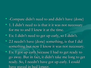 -Compare didn’t need to and didn’t have (done) 1. I didn’t need to is that it it was not necessary for me to and I knew it at the time. Ex: I didn’t need to get up early, so I didn’t.  2.I needn’t have (done) something, is that I did something but now I know it was not necessary. Ex: I got up early because I had to get ready to go away. But in fact, it didn’t take me long to get ready. So, I needn’t have got up early. I could have stayed in bed longer. 