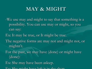 MAY & MIGHT -We use may and might to say that something is a possibility. You can use may or might, so you can say:  Ex: It may be true, or It might be true. The negative forms are may not and might not, or mightn’t. For the past, we may have (done) or might have (done): Ex: She may have been asleep. Ex: She might have left it in the shop. 