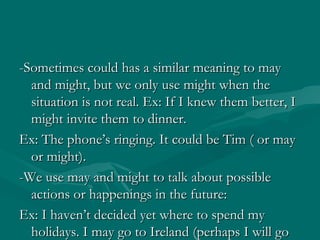 -Sometimes could has a similar meaning to may and might, but we only use might when the situation is not real. Ex: If I knew them better, I might invite them to dinner.  Ex: The phone’s ringing. It could be Tim ( or may or might).  -We use may and might to talk about possible actions or happenings in the future: Ex: I haven’t decided yet where to spend my holidays. I may go to Ireland (perhaps I will go to Ireland). 