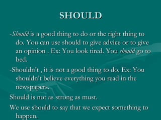 SHOULD - Should  is a good thing to do or the right thing to do. You can use should to give advice or to give an opinion . Ex: You look tired. You  should  go to bed. -Shouldn’t , it is not a good thing to do. Ex: You shouldn’t believe everything you read in the newspapers. Should is not as strong as must.  We use should to say that we expect something to happen. 