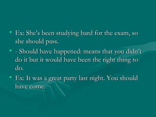 Ex: She’s been studying hard for the exam, so she should pass.  - Should have happened: means that you didn’t do it but it would have been the right thing to do.  Ex: It was a great party last night. You should have come. 
