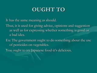 OUGHT TO It has the same meaning as should. Thus, it is used for giving advice, opinions and suggestion as well as for expressing whether something is good or a bad idea. Ex: The government ought to do something about the use of pesticides on vegetables. You ought to try Japanese food-it’s delicious. 