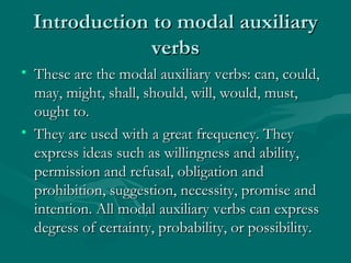 Introduction to modal auxiliary verbs These are the modal auxiliary verbs: can, could, may, might, shall, should, will, would, must, ought to. They are used with a great frequency. They express ideas such as willingness and ability, permission and refusal, obligation and prohibition, suggestion, necessity, promise and intention. All modal auxiliary verbs can express degress of certainty, probability, or possibility. 