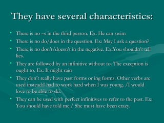 They have several characteristics: There is no –s in the third person. Ex: He can swim There is no do/does in the question. Ex: May I ask a question? There is no don’t/doesn’t in the negative. Ex:You shouldn’t tell lies. They are followed by an infinitive without to. The exception is ought to. Ex: It might rain They don’t really have past forms or ing forms. Other verbs are used instead:I had to work hard when I was young. /I would love to be able to ski. They can be used with perfect infinitives to refer to the past. Ex: You should have told me./ She must have been crazy. 