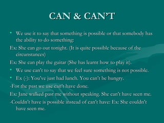 CAN & CAN’T We use it to say that something is possible or that somebody has the ability to do something: Ex: She can go out tonight. (It is quite possible because of the circunstances) Ex: She can play the guitar (She has learnt how to play it). We use can’t to say that we feel sure something is not possible. Ex (-): You’ve just had lunch. You can’t be hungry. -For the past we use can’t have done. Ex: Jane walked past me without speaking. She can’t have seen me. -Couldn’t have is possible instead of can’t have: Ex: She couldn’t have seen me. 