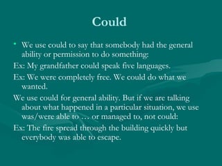 Could  We use could to say that somebody had the general ability or permission to do something: Ex: My grandfather could speak five languages. Ex: We were completely free. We could do what we wanted. We use could for general ability. But if we are talking about what happened in a particular situation, we use was/were able to … or managed to, not could: Ex: The fire spread through the building quickly but everybody was able to escape. 