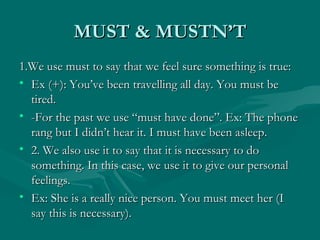 MUST & MUSTN’T 1.We use must to say that we feel sure something is true: Ex (+): You’ve been travelling all day. You must be tired. -For the past we use “must have done”. Ex: The phone rang but I didn’t hear it. I must have been asleep. 2. We also use it to say that it is necessary to do something. In this case, we use it to give our personal feelings. Ex: She is a really nice person. You must meet her (I say this is necessary). 