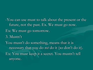 -You can use must to talk about the present or the future, not the past. Ex. We must go now. Ex: We must go tomorrow. 3. Mustn’t You musn’t do something, means that it is necessary that you do  not  do it (so don’t do it). Ex: You must keep it a secret. You mustn’t tell anyone. 
