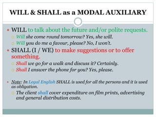 WILL & SHALL as a MODAL AUXILIARY
 WILL to talk about the future and/or polite requests.
 Will she come round tomorrow? Yes, she will.
 Will you do me a favour, please? No, I won’t.
 SHALL (I / WE) to make suggestions or to offer
something.
 Shall we go for a walk and discuss it? Certainly.
 Shall I answer the phone for you? Yes, please.
 Note: In Legal English SHALL is used for all the persons and it is used
as obligation.
 The client shall cover expenditure on film prints, advertising
and general distribution costs.
 
