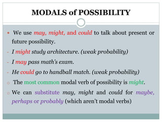 MODALS of POSSIBILITY
 We use may, might, and could to talk about present or
future possibility.
- I might study architecture. (weak probability)
- I may pass math’s exam.
- He could go to handball match. (weak probability)
o The most common modal verb of possibility is might.
o We can substitute may, might and could for maybe,
perhaps or probably (which aren’t modal verbs)
 