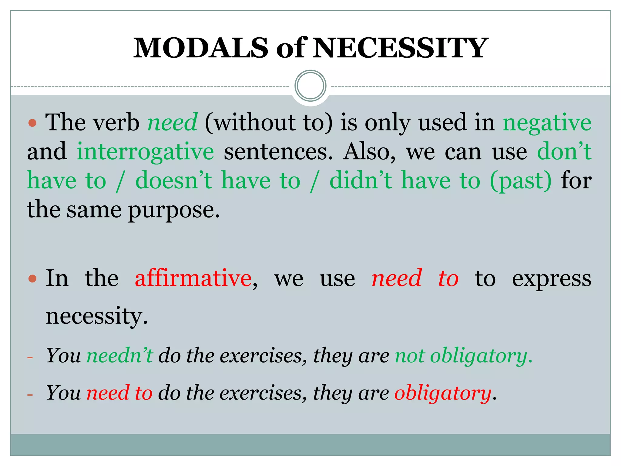 MODALS of NECESSITY

 The verb need (without to) is only used in negative
and interrogative sentences. Also, we can use don’t
have to / doesn’t have to / didn’t have to (past) for
the same purpose.

 In the affirmative, we use need to to express
  necessity.
- You needn’t do the exercises, they are not obligatory.

- You need to do the exercises, they are obligatory.
 