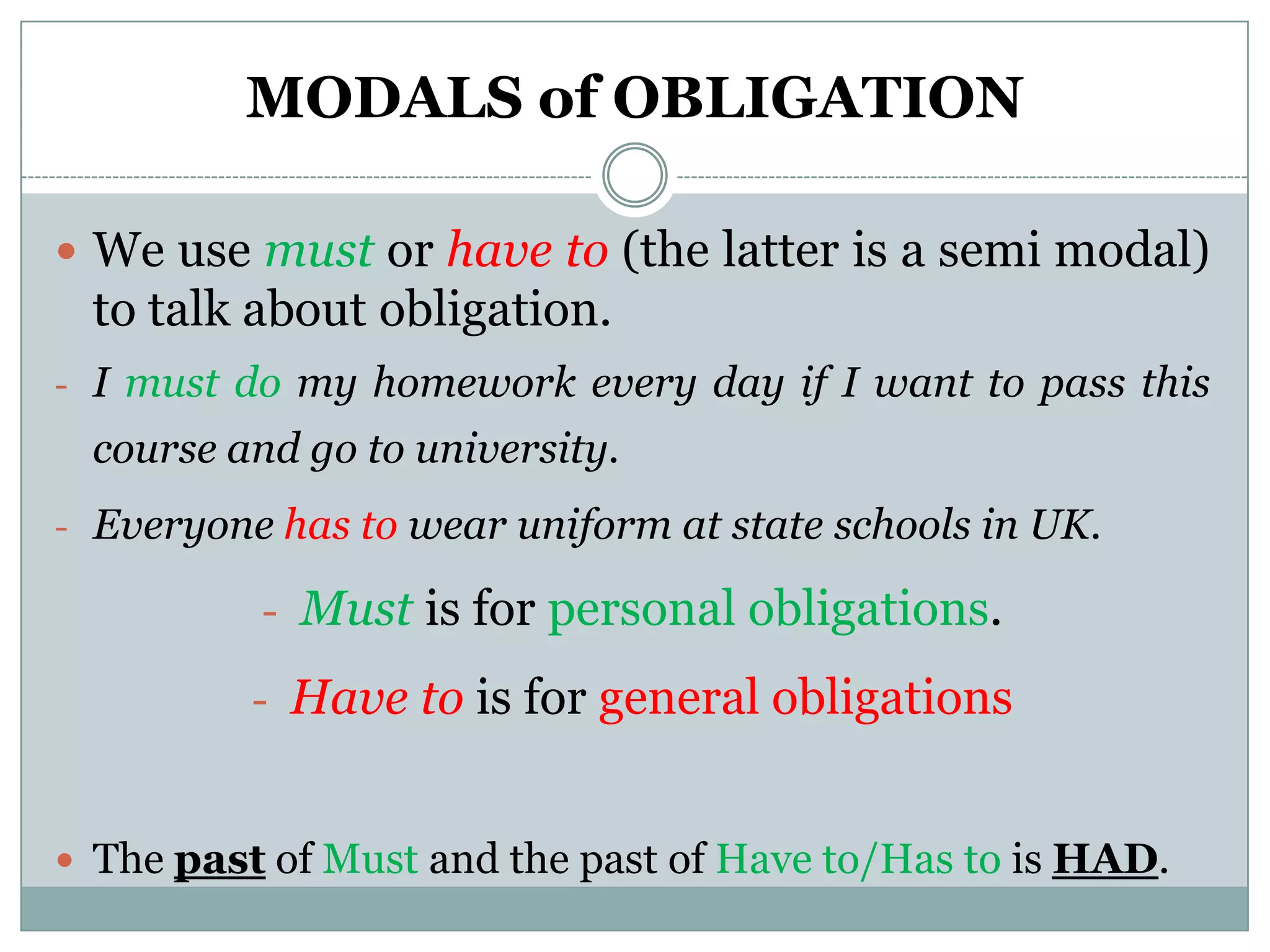 MODALS of OBLIGATION

 We use must or have to (the latter is a semi modal)
 to talk about obligation.
- I must do my homework every day if I want to pass this
 course and go to university.
- Everyone has to wear uniform at state schools in UK.

          - Must is for personal obligations.

          - Have to is for general obligations


 The past of Must and the past of Have to/Has to is HAD.
 