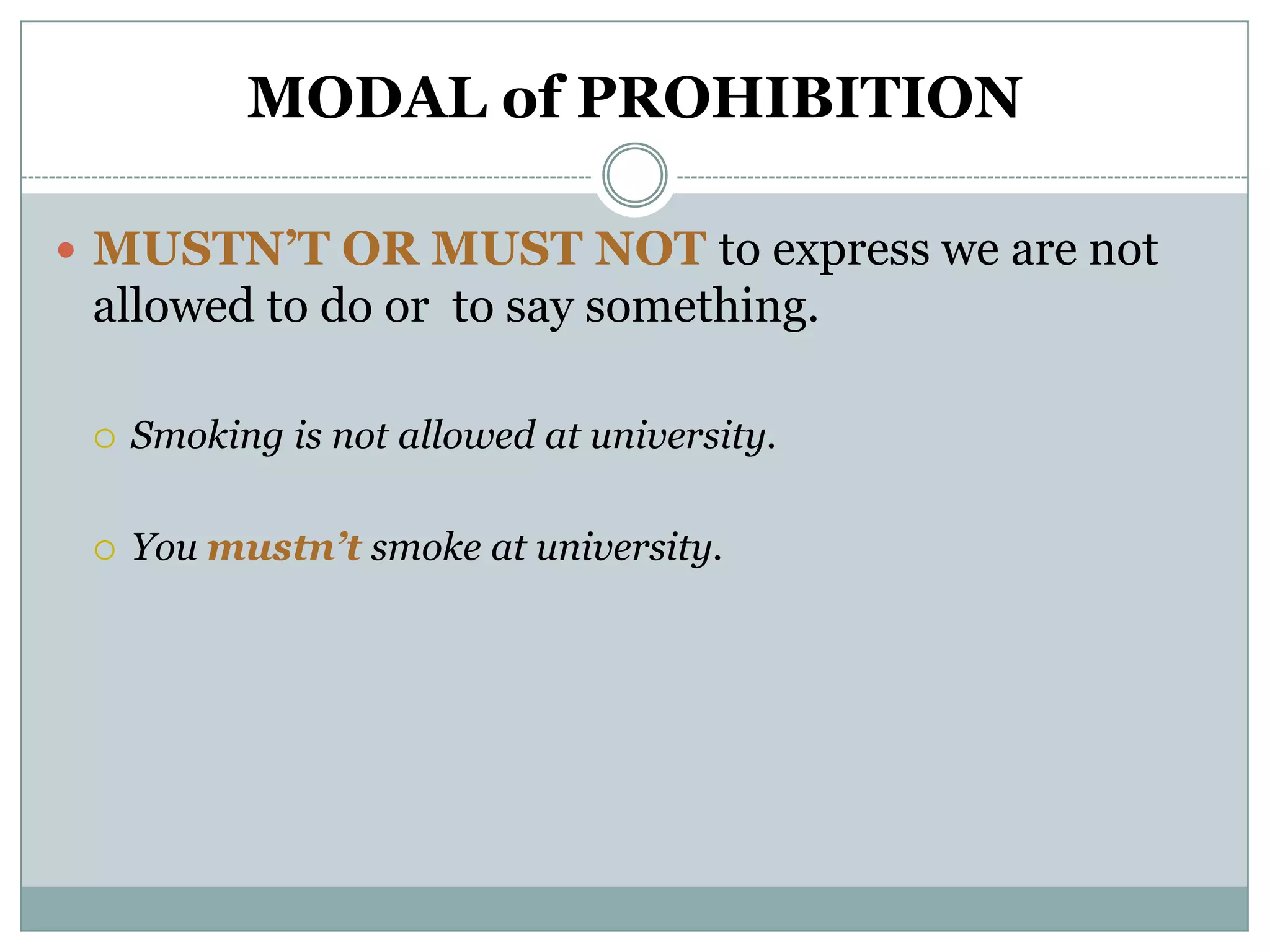 MODAL of PROHIBITION

 MUSTN’T OR MUST NOT to express we are not
 allowed to do or to say something.

    Smoking is not allowed at university.

    You mustn’t smoke at university.
 