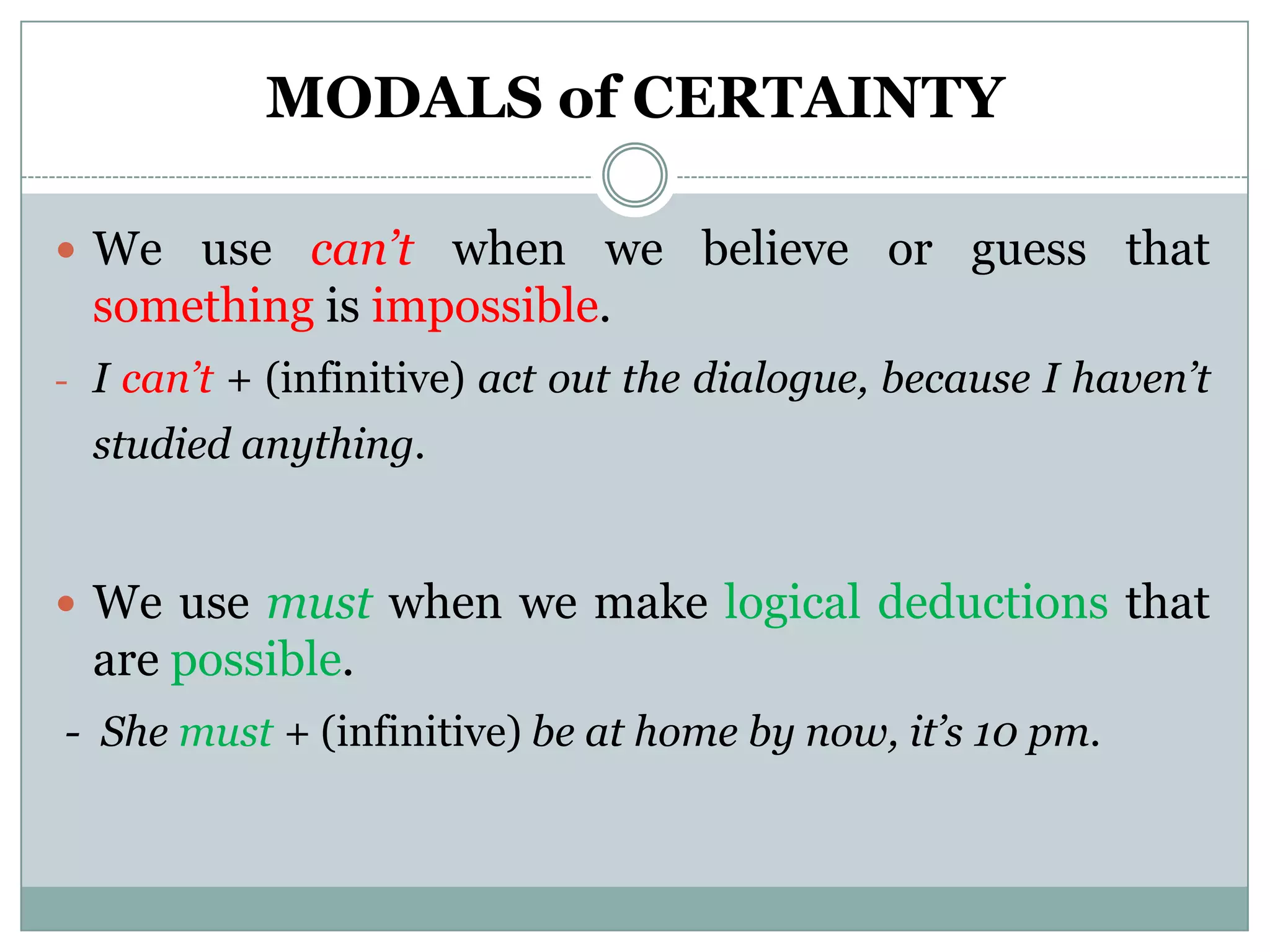 MODALS of CERTAINTY

 We use can’t when we believe or guess that
  something is impossible.
- I can’t + (infinitive) act out the dialogue, because I haven’t
  studied anything.


 We use must when we make logical deductions that
  are possible.
- She must + (infinitive) be at home by now, it’s 10 pm.
 