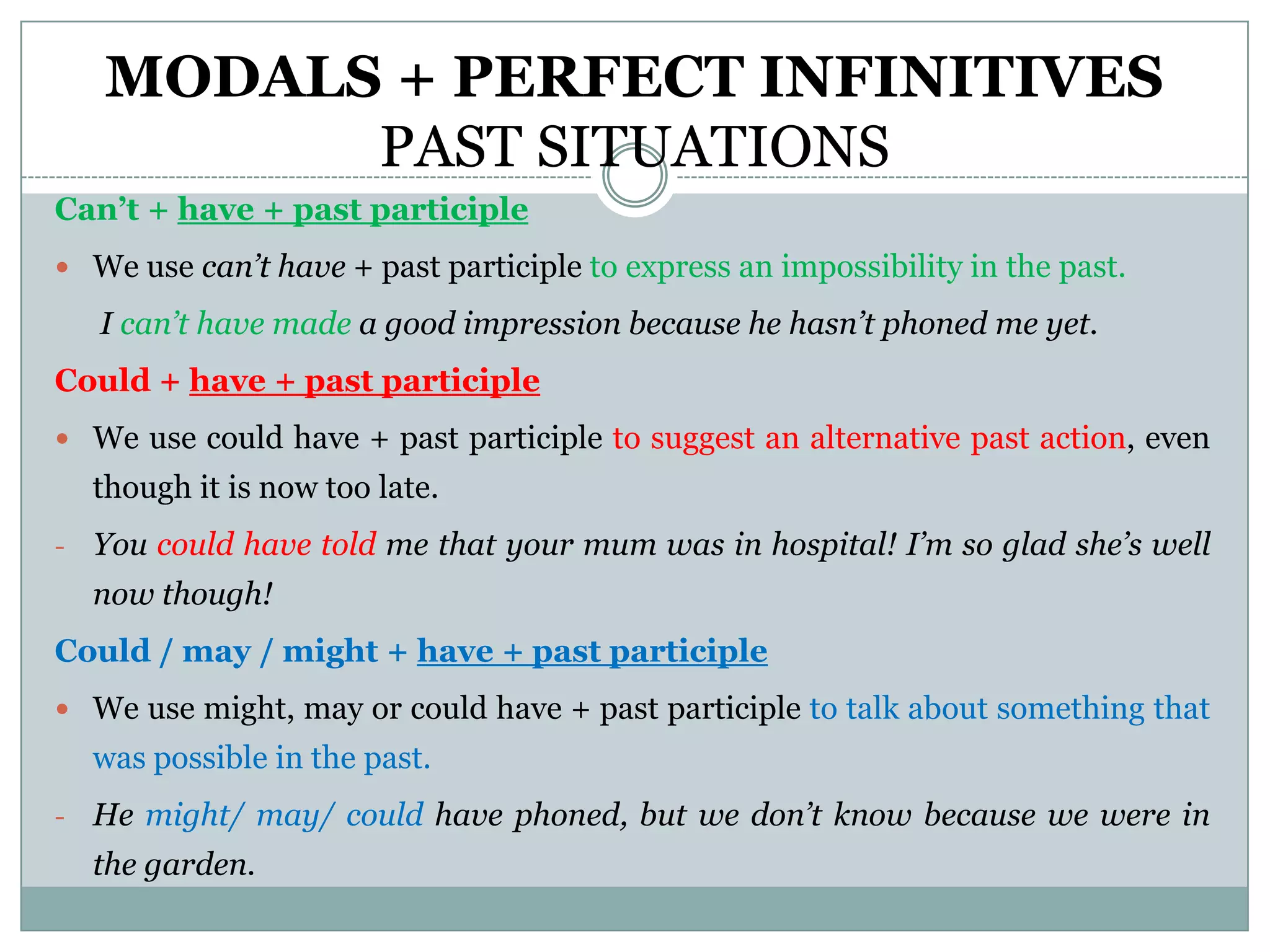 MODALS + PERFECT INFINITIVES
          PAST SITUATIONS
Can’t + have + past participle
 We use can’t have + past participle to express an impossibility in the past.

    I can’t have made a good impression because he hasn’t phoned me yet.
Could + have + past participle
 We use could have + past participle to suggest an alternative past action, even
    though it is now too late.
-   You could have told me that your mum was in hospital! I’m so glad she’s well
    now though!
Could / may / might + have + past participle
 We use might, may or could have + past participle to talk about something that
    was possible in the past.
-   He might/ may/ could have phoned, but we don’t know because we were in
    the garden.
 