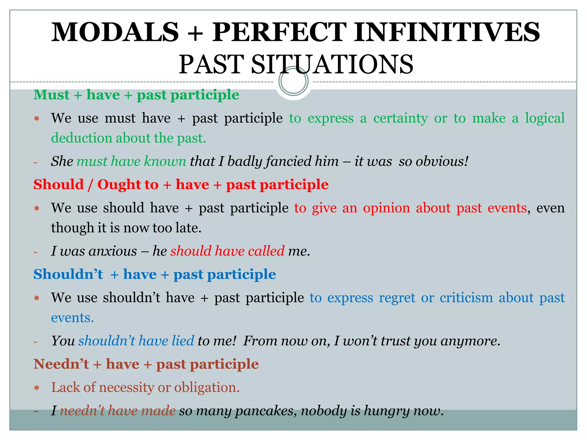 MODALS + PERFECT INFINITIVES
          PAST SITUATIONS
Must + have + past participle
 We use must have + past participle to express a certainty or to make a logical
    deduction about the past.
-   She must have known that I badly fancied him – it was so obvious!
Should / Ought to + have + past participle
 We use should have + past participle to give an opinion about past events, even
    though it is now too late.
-   I was anxious – he should have called me.
Shouldn’t + have + past participle
 We use shouldn’t have + past participle to express regret or criticism about past
    events.
-   You shouldn’t have lied to me! From now on, I won’t trust you anymore.
Needn’t + have + past participle
 Lack of necessity or obligation.
- I needn’t have made so many pancakes, nobody is hungry now.
 