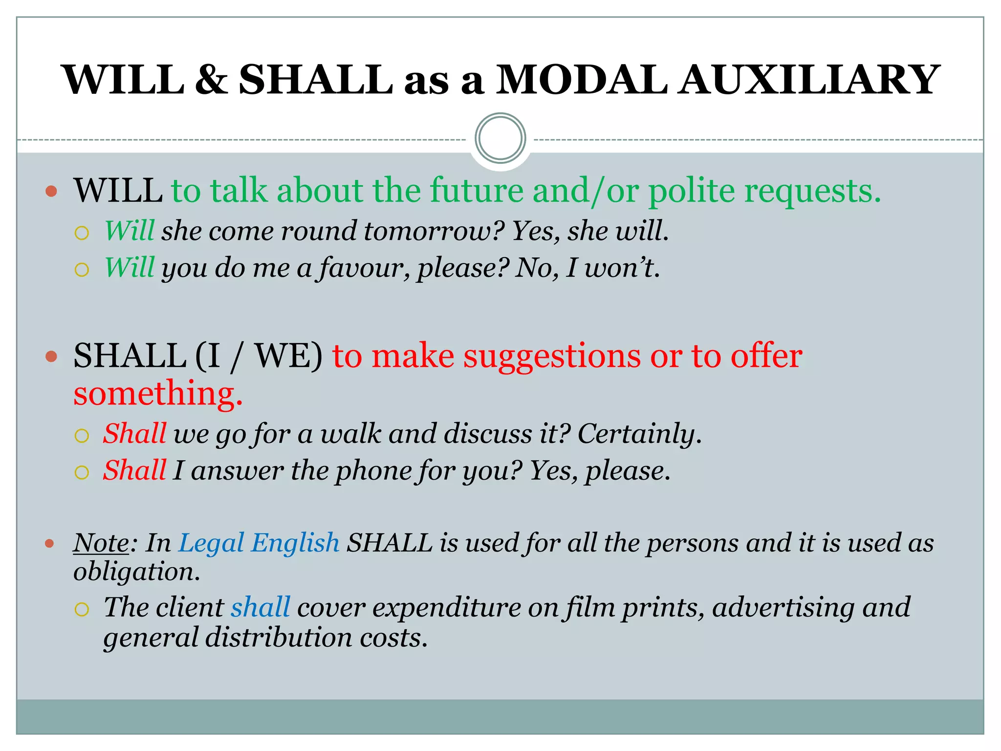 WILL & SHALL as a MODAL AUXILIARY

 WILL to talk about the future and/or polite requests.
     Will she come round tomorrow? Yes, she will.
     Will you do me a favour, please? No, I won’t.


 SHALL (I / WE) to make suggestions or to offer
  something.
     Shall we go for a walk and discuss it? Certainly.
     Shall I answer the phone for you? Yes, please.

 Note: In Legal English SHALL is used for all the persons and it is used as
  obligation.
     The client shall cover expenditure on film prints, advertising and
      general distribution costs.
 