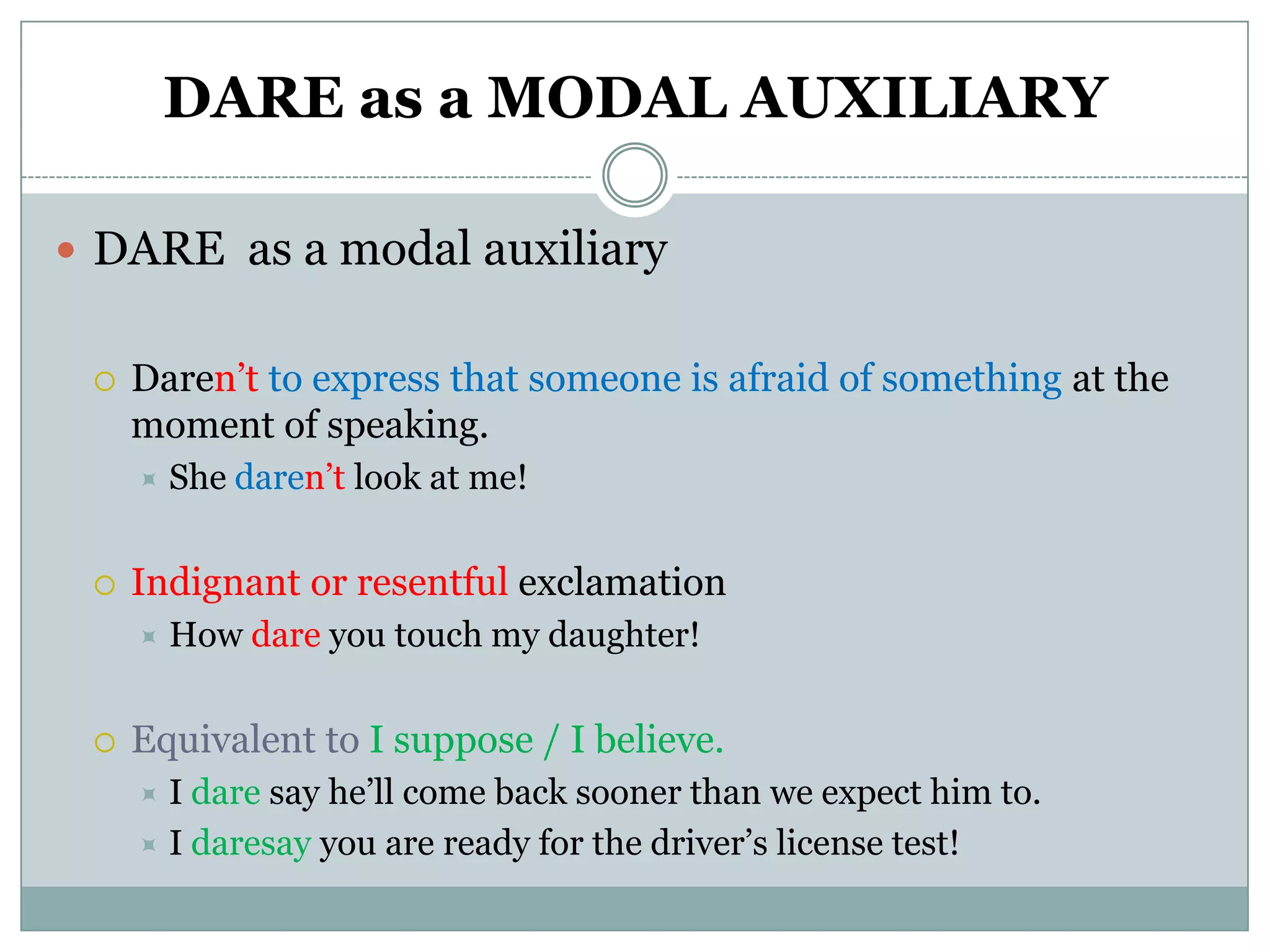 DARE as a MODAL AUXILIARY

 DARE as a modal auxiliary


    Daren’t to express that someone is afraid of something at the
     moment of speaking.
        She daren’t look at me!


    Indignant or resentful exclamation
        How dare you touch my daughter!


    Equivalent to I suppose / I believe.
      I dare say he’ll come back sooner than we expect him to.
      I daresay you are ready for the driver’s license test!
 