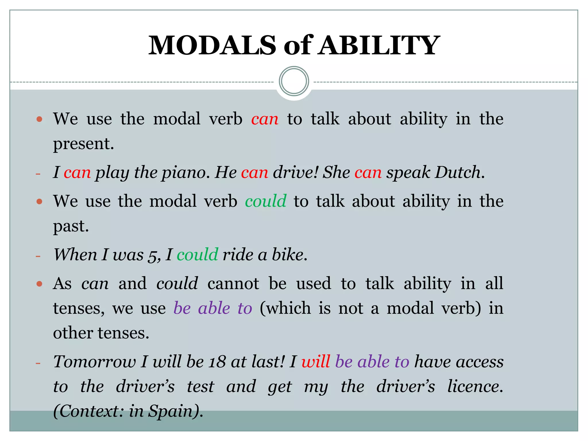 MODALS of ABILITY

 We use the modal verb can to talk about ability in the
  present.
- I can play the piano. He can drive! She can speak Dutch.
 We use the modal verb could to talk about ability in the
  past.
- When I was 5, I could ride a bike.
 As can and could cannot be used to talk ability in all
  tenses, we use be able to (which is not a modal verb) in
  other tenses.
- Tomorrow I will be 18 at last! I will be able to have access
  to the driver’s test and get my the driver’s licence.
  (Context: in Spain).
 