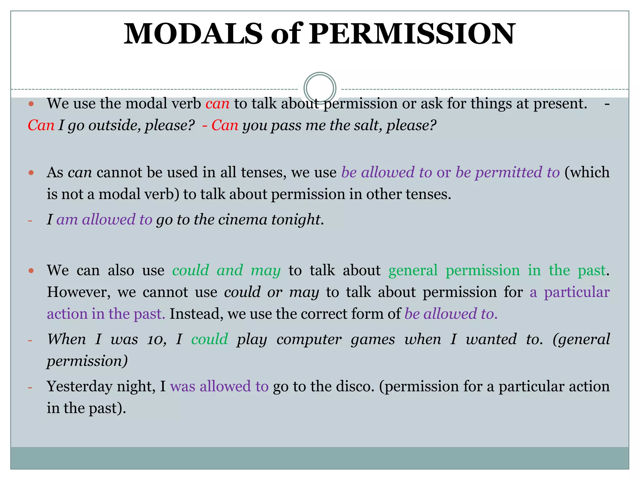 MODALS of PERMISSION

 We use the modal verb can to talk about permission or ask for things at present.       -
Can I go outside, please? - Can you pass me the salt, please?


 As can cannot be used in all tenses, we use be allowed to or be permitted to (which
    is not a modal verb) to talk about permission in other tenses.
-   I am allowed to go to the cinema tonight.


 We can also use could and may to talk about general permission in the past.
    However, we cannot use could or may to talk about permission for a particular
    action in the past. Instead, we use the correct form of be allowed to.
-   When I was 10, I could play computer games when I wanted to. (general
    permission)
-   Yesterday night, I was allowed to go to the disco. (permission for a particular action
    in the past).
 