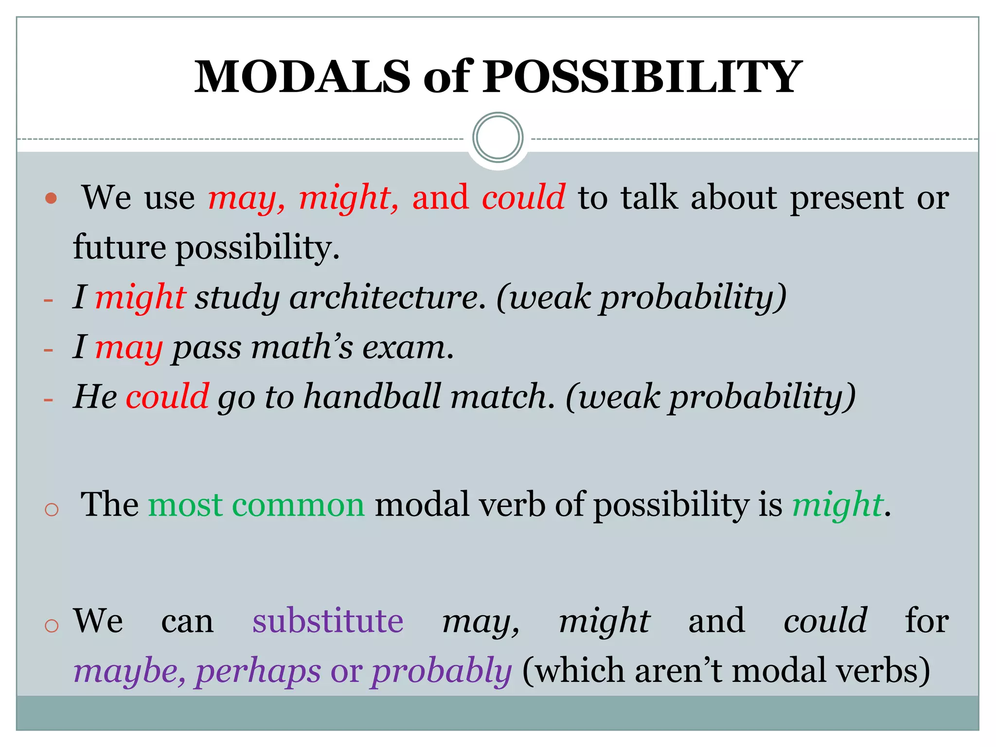 MODALS of POSSIBILITY

 We use may, might, and could to talk about present or
  future possibility.
- I might study architecture. (weak probability)
- I may pass math’s exam.
- He could go to handball match. (weak probability)


o The most common modal verb of possibility is might.


o We can substitute may, might and could for
 maybe, perhaps or probably (which aren’t modal verbs)
 