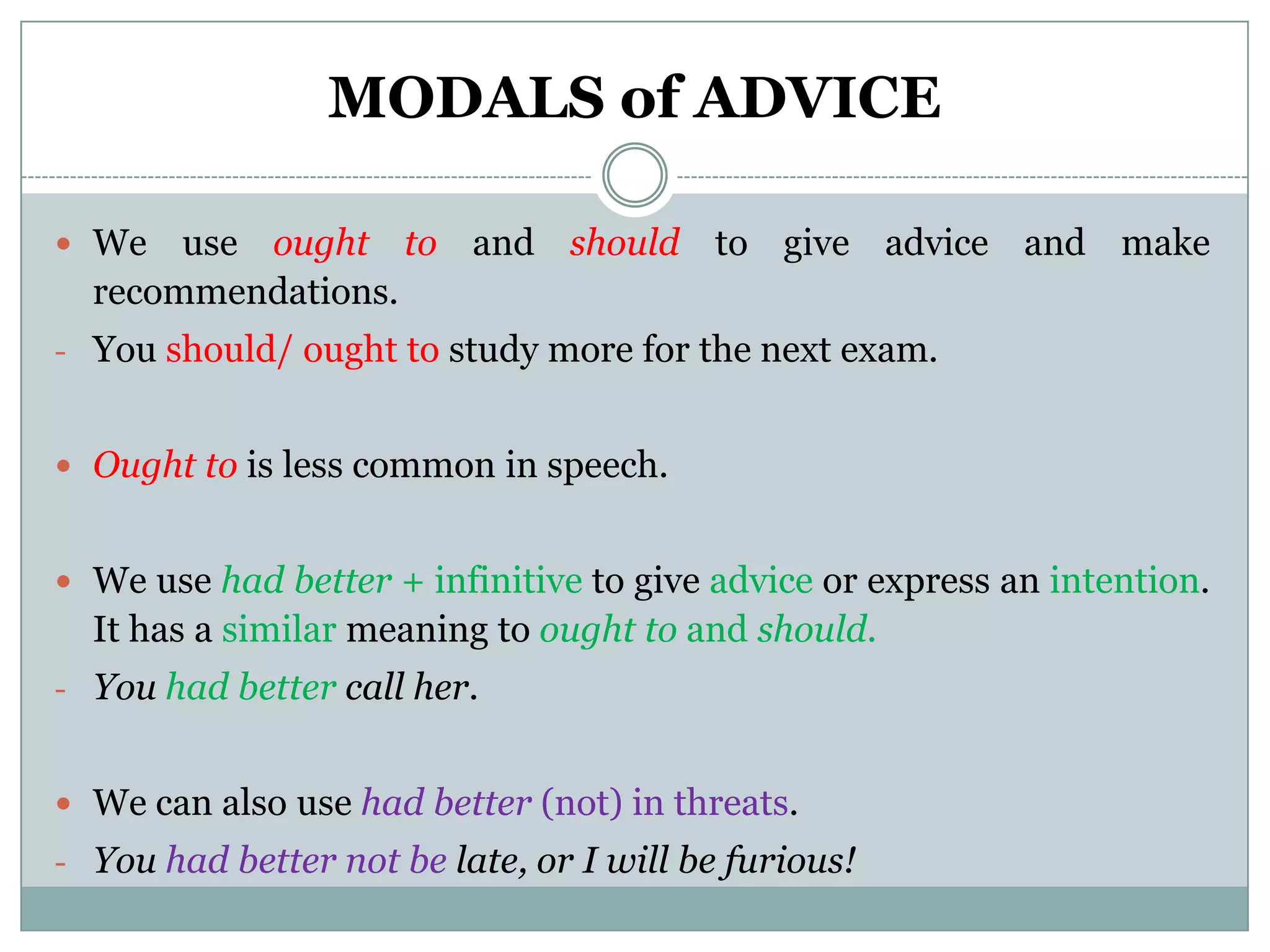 MODALS of ADVICE

 We   use ought to and should to give advice and make
  recommendations.
- You should/ ought to study more for the next exam.


 Ought to is less common in speech.


 We use had better + infinitive to give advice or express an intention.
  It has a similar meaning to ought to and should.
- You had better call her.


 We can also use had better (not) in threats.
- You had better not be late, or I will be furious!
 