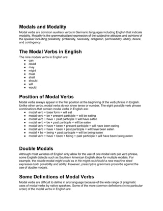 Modals and Modality
Modal verbs are common auxiliary verbs in Germanic languages including English that indicate
modality. Modality is the grammaticalized expression of the subjective attitudes and opinions of
the speaker including possibility, probability, necessity, obligation, permissibility, ability, desire,
and contingency.


The Modal Verbs in English
The nine modals verbs in English are:
   ● can
   ● could
   ● may
   ● might
   ● must
   ● shall
   ● should
   ● will
   ● would


Position of Modal Verbs
Modal verbs always appear in the first position at the beginning of the verb phrase in English.
Unlike other verbs, modal verbs do not show tense or number. The eight possible verb phrase
combinations that contain modal verbs in English are:
    ● modal verb + base form = will eat
    ● modal verb + be + present participle = will be eating
    ● modal verb + have + past participle = will have eaten
    ● modal verb + be + past participle = will be eaten
    ● modal verb + have + been + present participle = will have been eating
    ● modal verb + have + been + past participle = will have been eaten
    ● modal + be + being + past participle = will be being eaten
    ● modal verb + have + been + being + past participle = will have been being eaten



Double Modals
Although most varieties of English only allow for the use of one modal verb per verb phrase,
some English dialects such as Southern American English allow for multiple modals. For
example, the double modal might could as in He might could build a new machine shed
expresses both possibility and ability. However, prescriptive grammars proscribe against the
use of double modals.


Some Definitions of Modal Verbs
Modal verbs are difficult to define in any language because of the wide range of pragmatic
uses of modal verbs by native speakers. Some of the more common definitions (in no particular
order) of the modal verbs in English are:
 