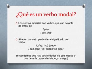 ¿Qué es un verbo modal?
O Los verbos modales son verbos que van delante
de otros, ej:
I play
I can play
O Añaden un matiz particular al significado del
verbo:
I play: (yo) juego
I can play: (yo) puedo/ sé jugar
(entendemos que hay posibilidades de que juegue o
que tiene la capacidad de jugar a algo)
 