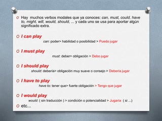 O Hay muchos verbos modales que ya conoces: can, must, could, have
to, might, will, would, should, ... y cada uno se usa para aportar algún
significado extra.
O I can play
can: poder> habilidad o posibilidad > Puedo jugar
O I must play
must: deber> obligación > Debo jugar
O I should play
should: debería> obligación muy suave o consejo > Debería jugar
O I have to play
have to: tener que> fuerte obligación > Tengo que jugar
O I would play
would: ( sin traducción ) > condición o potencialidad > Jugaría ( si ...)
O etc...
 