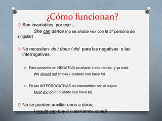 ¿Cómo funcionan?
O Son invariables, por eso ...
She can dance (no se añade «s» con la 3ª persona del
singular)
O No necesitan do / does / did para las negativas o las
interrogativas.
O Para ponerlos en NEGATIVA se añade «not» detrás y ya está:
We should not smoke ( cuidado con have to)
O En las INTERROGATIVAS se intercambia con el sujeto
Must you go? ( cuidado con have to)
O No se pueden auxiliar unos a otros:
I would can buy it ( usaríamos could)
 