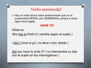 Verbo semimodal
O Hay un verbo de los vistos anteriormente que no es
propiamente MODAL sino SEMIMODAL porque a veces
sigue otras reglas:
HAVE TO
Observa:
She has to finish it ( cambia según el sujeto )
I don´t have to go ( no lleva «not» detrás )
Did you have to write it? ( no intercambia su sitio
con el sujeto en las interrogativas )
 
