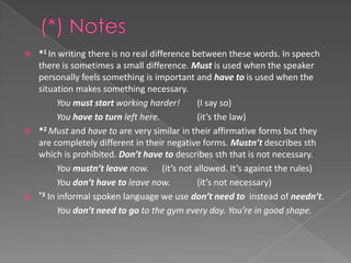    *1 In writing there is no real difference between these words. In speech
    there is sometimes a small difference. Must is used when the speaker
    personally feels something is important and have to is used when the
    situation makes something necessary.
          You must start working harder!       (I say so)
          You have to turn left here.          (it’s the law)
   *2 Must and have to are very similar in their affirmative forms but they
    are completely different in their negative forms. Mustn’t describes sth
    which is prohibited. Don’t have to describes sth that is not necessary.
          You mustn’t leave now. (it’s not allowed. It’s against the rules)
          You don’t have to leave now.         (it’s not necessary)
   *3 In informal spoken language we use don’t need to instead of needn’t.

          You don’t need to go to the gym every day. You’re in good shape.
 
